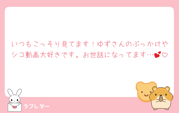 いつもこっそり見てます！ゆずさんのぶっかけやシコ動画大好きです。お世話になってます…💕