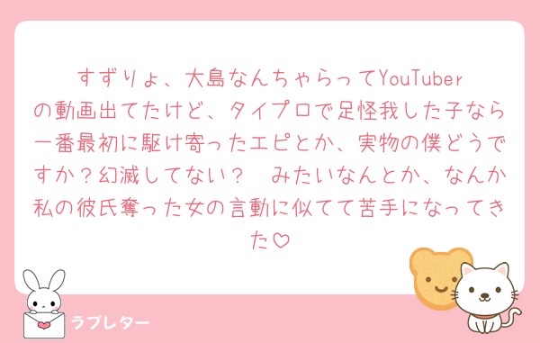 すずりょ、大島なんちゃらってYouTuberの動画出てたけど、タイプロで足怪我した子なら一番最初に駆け寄ったエピとか、実物の僕どうですか？幻滅してない？🥹みたいなんとか、なんか私の彼氏奪った女の言動に似てて苦手になってきた