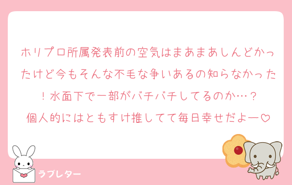 ホリプロ所属発表前の空気はまあまあしんどかったけど今もそんな不毛な争いあるの知らなかった！水面下で一部がバチバチしてるのか…？
個人的にはともすけ推してて毎日幸せだよー