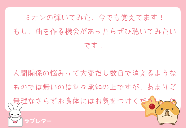 ミオンの弾いてみた、今でも覚えてます！
もし、曲を作る機会があったらぜひ聴いてみたいです！

人間関係の悩みって大変だし数日で消えるようなものでは無いのは重々承知の上ですが、あまりご無理なさらずお身体にはお気をつけください。
