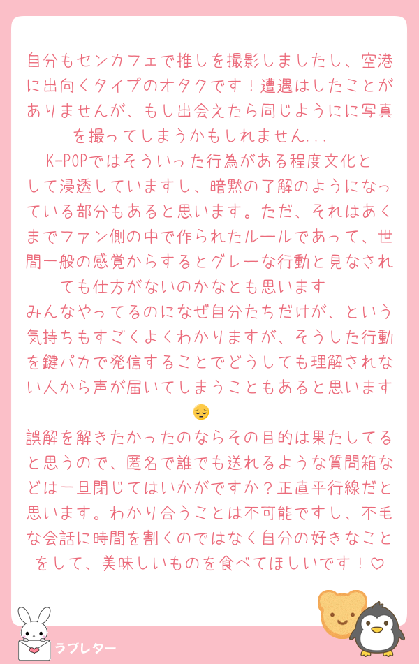 自分もセンカフェで推しを撮影しましたし、空港に出向くタイプのオタクです！遭遇はしたことがありませんが、もし出会えたら同じようにに写真を撮ってしまうかもしれません...
K-POPではそういった行為がある程度文化として浸透していますし、暗黙の了解のようになっている部分もあると思います。ただ、それはあくまでファン側の中で作られたルールであって、世間一般の感覚からするとグレーな行動と見なされても仕方がないのかなとも思います🥲
みんなやってるのになぜ自分たちだけが、という気持ちもすごくよくわかりますが、そうした行動を鍵パカで発信することでどうしても理解されない人から声が届いてしまうこともあると思います😔
誤解を解きたかったのならその目的は果たしてると思うので、匿名で誰でも送れるような質問箱などは一旦閉じてはいかがですか？正直平行線だと思います。わかり合うことは不可能ですし、不毛な会話に時間を割くのではなく自分の好きなことをして、美味しいものを食べてほしいです！