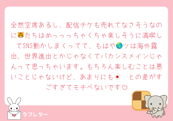 全然空席あるし、配信チケも売れてなさそうなのに🐯たちはめっっっちゃくちゃ楽しそうに満喫してSNS動かしまくってて、もはや🌏ツは海外露出，世界進出とかじゃなくてバカンスメインじゃんって思っちゃいます。もちろん楽しむことは悪いことじゃないけど、あまりにも🇯🇵との差がすごすぎてモチベないです