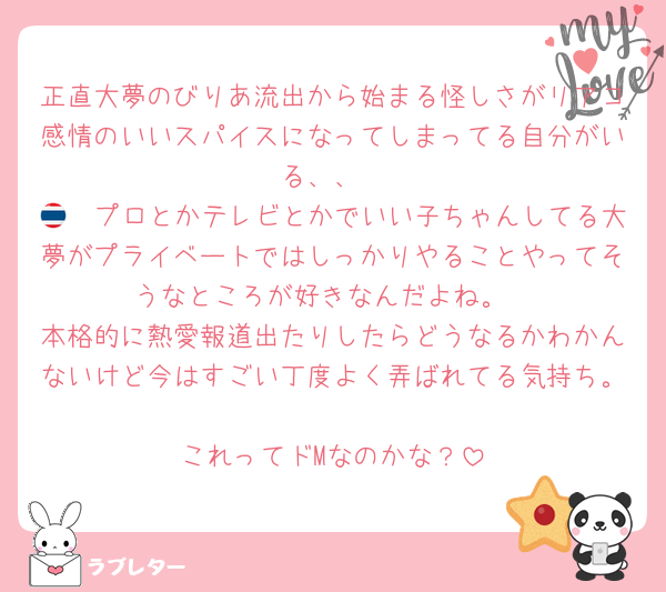 正直大夢のびりあ流出から始まる怪しさがリアコ感情のいいスパイスになってしまってる自分がいる、、
🇹🇭プロとかテレビとかでいい子ちゃんしてる大夢がプライベートではしっかりやることやってそうなところが好きなんだよね。
本格的に熱愛報道出たりしたらどうなるかわかんないけど今はすごい丁度よく弄ばれてる気持ち。
これってドMなのかな？