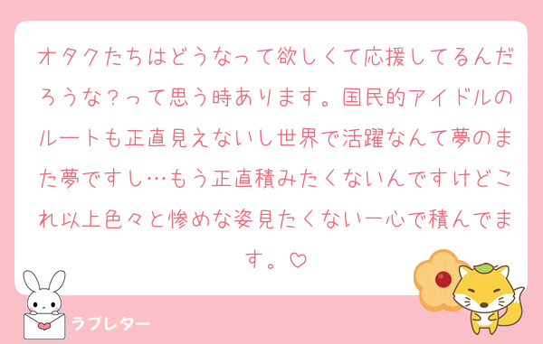 オタクたちはどうなって欲しくて応援してるんだろうな？って思う時あります。国民的アイドルのルートも正直見えないし世界で活躍なんて夢のまた夢ですし…もう正直積みたくないんですけどこれ以上色々と惨めな姿見たくない一心で積んでます。