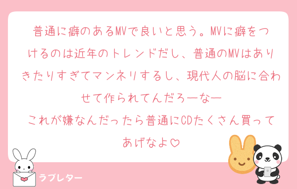 普通に癖のあるMVで良いと思う。MVに癖をつけるのは近年のトレンドだし、普通のMVはありきたりすぎてマンネリするし、現代人の脳に合わせて作られてんだろーなー
これが嫌なんだったら普通にCDたくさん買ってあげなよ