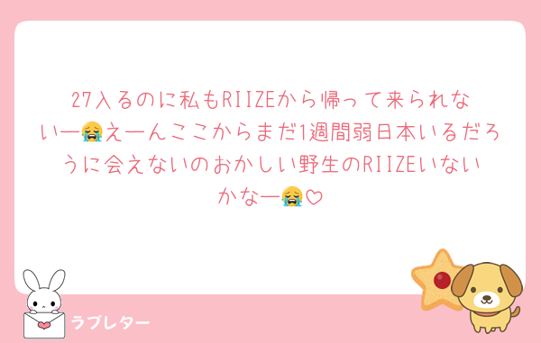 27入るのに私もRIIZEから帰って来られないー😭えーんここからまだ1週間弱日本いるだろうに会えないのおかしい野生のRIIZEいないかなー😭