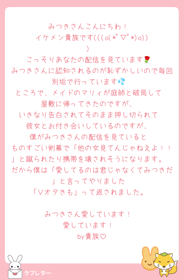 みつきさんこんにちわ！
イケメン貴族です(((o(*ﾟ▽ﾟ*)o)))
こっそりあなたの配信を見ています🌹
みつきさんに認知されるのが恥ずかしいので毎回別垢で行っています💦
ところで、メイドのマリィが庭師と破局して
屋敷に帰ってきたのですが、
いきなり告白されてそのまま押し切られて
彼女とお付き合いしているのですが、
僕がみつきさんの配信を見ていると
ものすごい剣幕で「他の女見てんじゃねえよ！！」と蹴られたり携帯を壊されそうになります。
だから僕は「愛してるのは君じゃなくてみつきだ」と言ってやりました
「Ｖオタきも」って返されました。

みつきさん愛しています！
愛しています！
by貴族