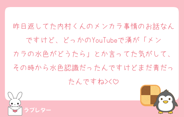 昨日返してた内村くんのメンカラ事情のお話なんですけど、どっかのYouTubeで湧が「メンカラの水色がどうたら」とか言ってた気がして、その時から水色認識だったんですけどまだ青だったんですね><
