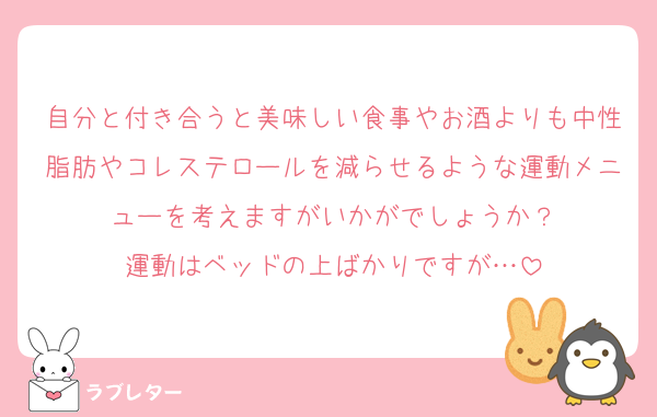 自分と付き合うと美味しい食事やお酒よりも中性脂肪やコレステロールを減らせるような運動メニューを考えますがいかがでしょうか？
運動はベッドの上ばかりですが…