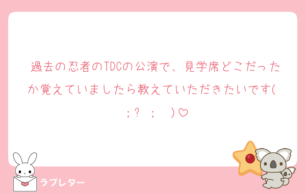 過去の忍者のTDCの公演で、見学席どこだったか覚えていましたら教えていただきたいです( ；꒳​；  )