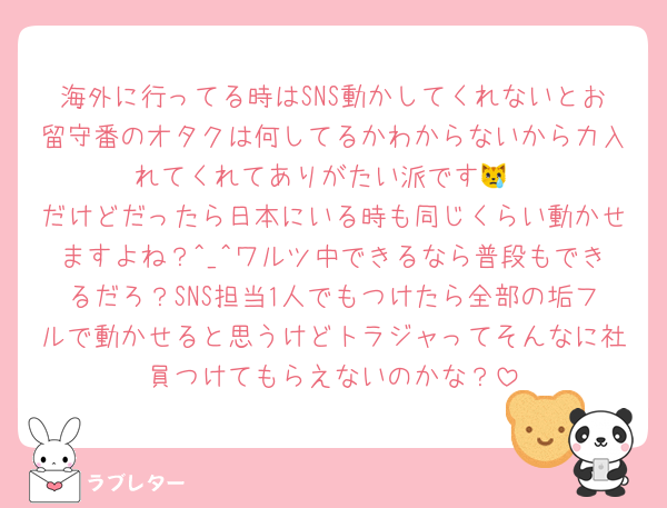 海外に行ってる時はSNS動かしてくれないとお留守番のオタクは何してるかわからないから力入れてくれてありがたい派です😿
だけどだったら日本にいる時も同じくらい動かせますよね？^_^ワルツ中できるなら普段もできるだろ？SNS担当1人でもつけたら全部の垢フルで動かせると思うけどトラジャってそんなに社員つけてもらえないのかな？