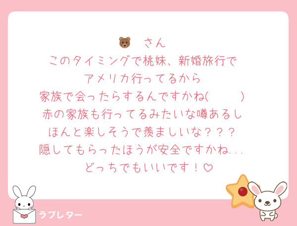 🐻‍❄️さん
このタイミングで桃妹、新婚旅行で
アメリカ行ってるから
家族で会ったらするんですかね( ◠‿◠ )
赤の家族も行ってるみたいな噂あるし
ほんと楽しそうで羨ましいな？？？
隠してもらったほうが安全ですかね...
どっちでもいいです！