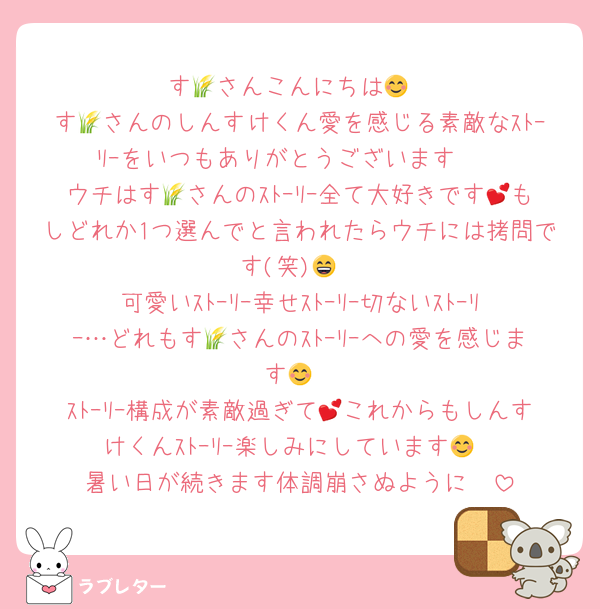 す🌾さんこんにちは😊
す🌾さんのしんすけくん愛を感じる素敵なｽﾄｰﾘｰをいつもありがとうございます❣
ウチはす🌾さんのｽﾄｰﾘｰ全て大好きです💕もしどれか1つ選んでと言われたらウチには拷問です(笑)😄
可愛いｽﾄｰﾘｰ幸せｽﾄｰﾘｰ切ないｽﾄｰﾘｰ…どれもす🌾さんのｽﾄｰﾘｰへの愛を感じます😊
ｽﾄｰﾘｰ構成が素敵過ぎて💕これからもしんすけくんｽﾄｰﾘｰ楽しみにしています😊
暑い日が続きます体調崩さぬように❣