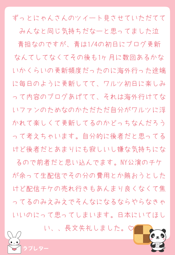 ずっとにゃんさんのツイート見させていただててみんなと同じ気持ちだなーと思ってました泣
青担なのですが、青は1/4の初日にブログ更新なんてしてなくてその後も1ヶ月に数回あるかないかくらいの更新頻度だったのに海外行った途端に毎日のように更新してて、ワルツ初日に楽しみって内容のブログあげてて、それは海外行けてないファンのためなのかただただ自分がワルツに浮かれて楽しくて更新してるのかどっちなんだろうって考えちゃいます。自分的に後者だと思ってるけど後者だとあまりにも寂しいし嫌な気持ちになるので前者だと思い込んでます。NY公演のチケが余って生配信でその分の費用とか賄おうとしたけど配信チケの売れ行きもあんまり良くなくて焦ってるのみえみえでそんなになるならやらなきゃいいのにって思ってしまいます。日本にいてほしい、、長文失礼しました。