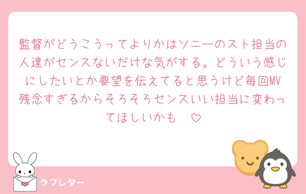 監督がどうこうってよりかはソニーのスト担当の人達がセンスないだけな気がする。どういう感じにしたいとか要望を伝えてると思うけど毎回MV残念すぎるからそろそろセンスいい担当に変わってほしいかも🥲