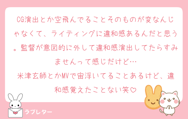 CG演出とか空飛んでることそのものが変なんじゃなくて、ライティングに違和感あるんだと思う。監督が意図的に外して違和感演出してたらすみませんって感じだけど…
米津玄師とかMVで宙浮いてることあるけど、違和感覚えたことない笑