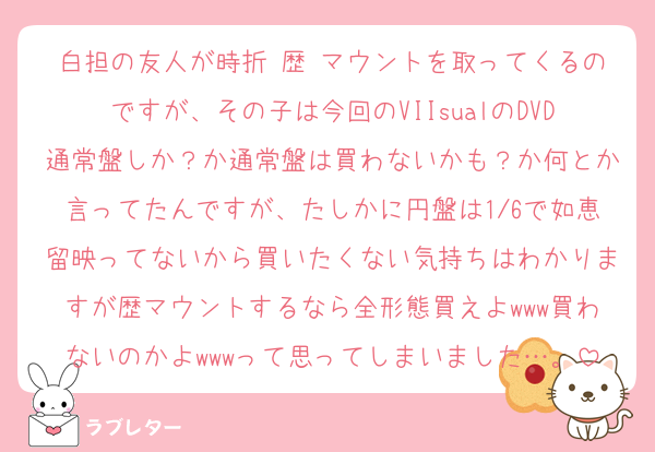 白担の友人が時折 歴 マウントを取ってくるのですが、その子は今回のVIIsualのDVD通常盤しか？か通常盤は買わないかも？か何とか言ってたんですが、たしかに円盤は1/6で如恵留映ってないから買いたくない気持ちはわかりますが歴マウントするなら全形態買えよwww買わないのかよwwwって思ってしまいました…。