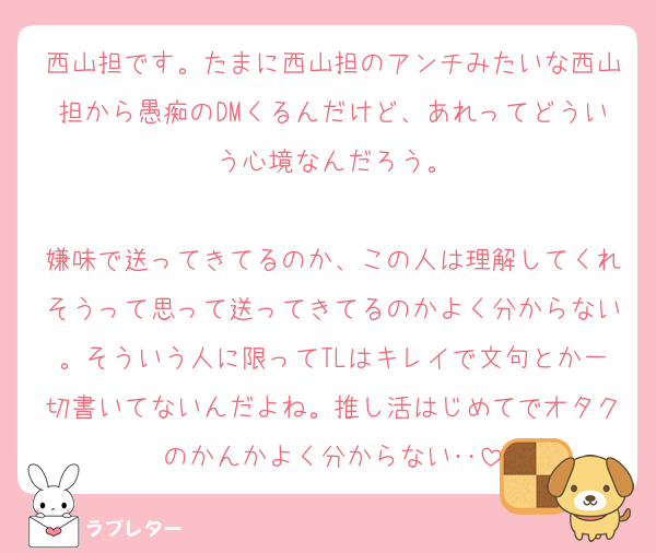 西山担です。たまに西山担のアンチみたいな西山担から愚痴のDMくるんだけど、あれってどういう心境なんだろう。

嫌味で送ってきてるのか、この人は理解してくれそうって思って送ってきてるのかよく分からない。そういう人に限ってTLはキレイで文句とか一切書いてないんだよね。推し活はじめてでオタクのかんかよく分からない‥