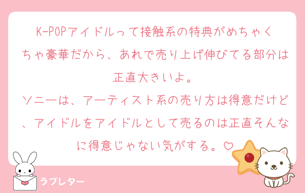 K-POPアイドルって接触系の特典がめちゃくちゃ豪華だから、あれで売り上げ伸びてる部分は正直大きいよ。
ソニーは、アーティスト系の売り方は得意だけど、アイドルをアイドルとして売るのは正直そんなに得意じゃない気がする。