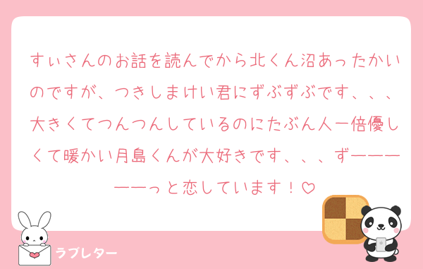 すぃさんのお話を読んでから北くん沼あったかいのですが、つきしまけい君にずぶずぶです、、、大きくてつんつんしているのにたぶん人一倍優しくて暖かい月島くんが大好きです、、、ずーーーーーっと恋しています！