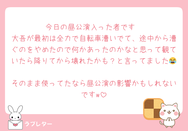 今日の昼公演入った者です
大吾が最初は全力で自転車漕いでて、途中から漕ぐのをやめたので何かあったのかなと思って観ていたら降りてから壊れたかも？と言ってました😂
そのまま使ってたなら昼公演の影響かもしれないですw