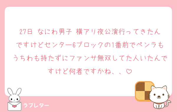 27日 なにわ男子 横アリ夜公演行ってきたんですけどセンター6ブロックの1番前でペンラもうちわも持たずにファンサ無双してた人いたんですけど何者ですかね、、