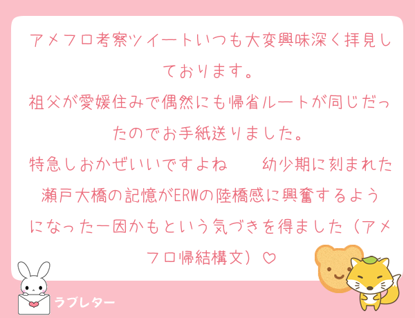 アメフロ考察ツイートいつも大変興味深く拝見しております。
祖父が愛媛住みで偶然にも帰省ルートが同じだったのでお手紙送りました。
特急しおかぜいいですよね〜　幼少期に刻まれた瀬戸大橋の記憶がERWの陸橋感に興奮するようになった一因かもという気づきを得ました（アメフロ帰結構文）