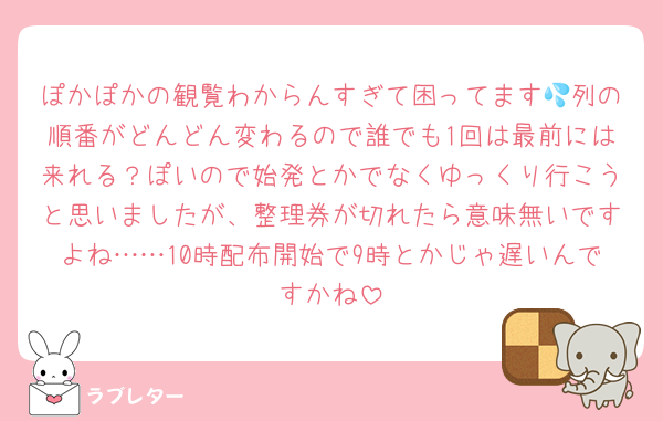 ぽかぽかの観覧わからんすぎて困ってます💦列の順番がどんどん変わるので誰でも1回は最前には来れる？ぽいので始発とかでなくゆっくり行こうと思いましたが、整理券が切れたら意味無いですよね……10時配布開始で9時とかじゃ遅いんですかね