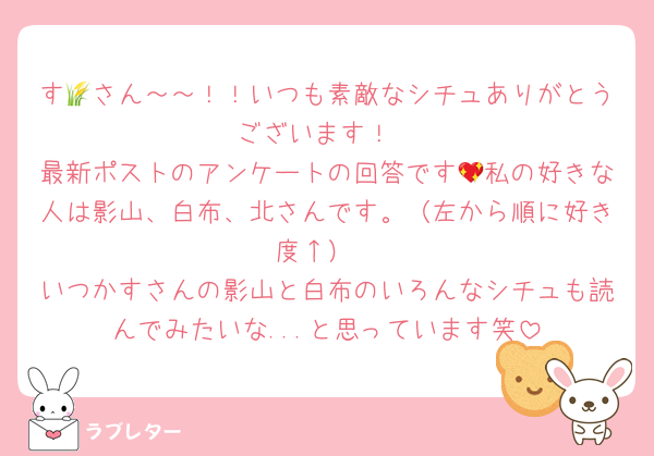 す🌾さん～～！！いつも素敵なシチュありがとうございます！
最新ポストのアンケートの回答です💖私の好きな人は影山、白布、北さんです。（左から順に好き度↑）
いつかすさんの影山と白布のいろんなシチュも読んでみたいな...と思っています笑