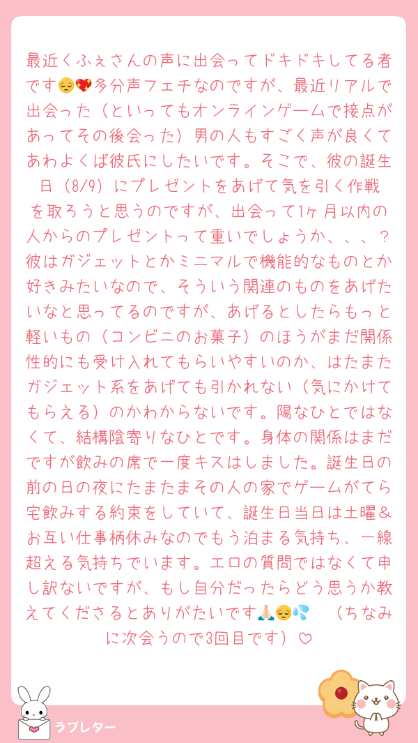 最近くふぇさんの声に出会ってドキドキしてる者です😔💖多分声フェチなのですが、最近リアルで出会った（といってもオンラインゲームで接点があってその後会った）男の人もすごく声が良くてあわよくば彼氏にしたいです。そこで、彼の誕生日（8/9）にプレゼントをあげて気を引く作戦を取ろうと思うのですが、出会って1ヶ月以内の人からのプレゼントって重いでしょうか、、、？彼はガジェットとかミニマルで機能的なものとか好きみたいなので、そういう関連のものをあげたいなと思ってるのですが、あげるとしたらもっと軽いもの（コンビニのお菓子）のほうがまだ関係性的にも受け入れてもらいやすいのか、はたまたガジェット系をあげても引かれない（気にかけてもらえる）のかわからないです。陽なひとではなくて、結構陰寄りなひとです。身体の関係はまだですが飲みの席で一度キスはしました。誕生日の前の日の夜にたまたまその人の家でゲームがてら宅飲みする約束をしていて、誕生日当日は土曜＆お互い仕事柄休みなのでもう泊まる気持ち、一線超える気持ちでいます。エロの質問ではなくて申し訳ないですが、もし自分だったらどう思うか教えてくださるとありがたいです🙏🏻😔💦（ちなみに次会うので3回目です）