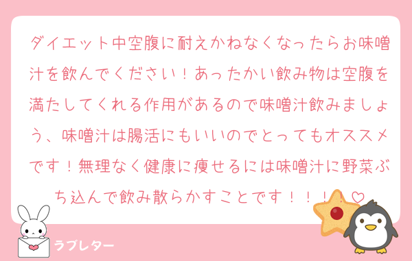 ダイエット中空腹に耐えかねなくなったらお味噌汁を飲んでください！あったかい飲み物は空腹を満たしてくれる作用があるので味噌汁飲みましょう、味噌汁は腸活にもいいのでとってもオススメです！無理なく健康に痩せるには味噌汁に野菜ぶち込んで飲み散らかすことです！！！！