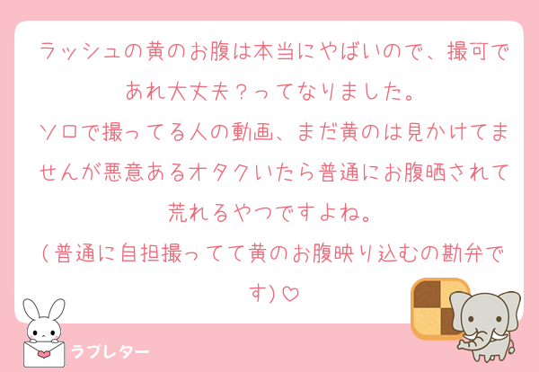 ラッシュの黄のお腹は本当にやばいので、撮可であれ大丈夫？ってなりました。
ソロで撮ってる人の動画、まだ黄のは見かけてませんが悪意あるオタクいたら普通にお腹晒されて荒れるやつですよね。
(普通に自担撮ってて黄のお腹映り込むの勘弁です)