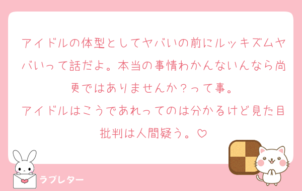 アイドルの体型としてヤバいの前にルッキズムヤバいって話だよ。本当の事情わかんないんなら尚更ではありませんか？って事。
アイドルはこうであれってのは分かるけど見た目批判は人間疑う。