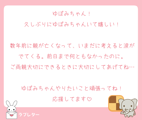 ゆぽみちゃん！
久しぶりにゆぽみちゃんいて嬉しい！

数年前に親が亡くなって、いまだに考えると涙がでてくる。前日まで何ともなかったのに。
ご両親大切にできるときに大切にしてあげてね…
ゆぽみちゃんやりたいこと頑張ってね！
応援してます