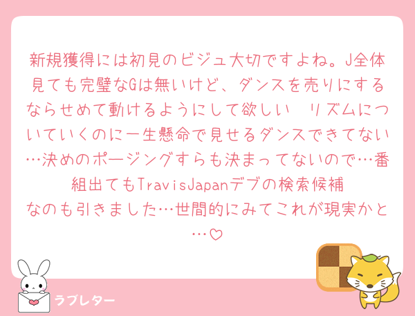新規獲得には初見のビジュ大切ですよね。J全体見ても完璧なGは無いけど、ダンスを売りにするならせめて動けるようにして欲しい🥺リズムについていくのに一生懸命で見せるダンスできてない…決めのポージングすらも決まってないので…番組出てもTravisJapanデブの検索候補なのも引きました…世間的にみてこれが現実かと…