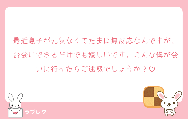 最近息子が元気なくてたまに無反応なんですが、お会いできるだけでも嬉しいです。こんな僕が会いに行ったらご迷惑でしょうか？