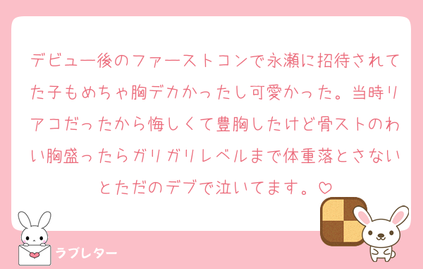 デビュー後のファーストコンで永瀬に招待されてた子もめちゃ胸デカかったし可愛かった。当時リアコだったから悔しくて豊胸したけど骨ストのわい胸盛ったらガリガリレベルまで体重落とさないとただのデブで泣いてます。
