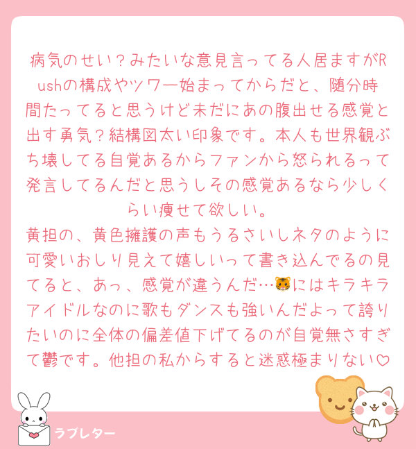 病気のせい？みたいな意見言ってる人居ますがRushの構成やツワー始まってからだと、随分時間たってると思うけど未だにあの腹出せる感覚と出す勇気？結構図太い印象です。本人も世界観ぶち壊してる自覚あるからファンから怒られるって発言してるんだと思うしその感覚あるなら少しくらい痩せて欲しい。
黄担の、黄色擁護の声もうるさいしネタのように可愛いおしり見えて嬉しいって書き込んでるの見てると、あっ、感覚が違うんだ…🐯にはキラキラアイドルなのに歌もダンスも強いんだよって誇りたいのに全体の偏差値下げてるのが自覚無さすぎて鬱です。他担の私からすると迷惑極まりない