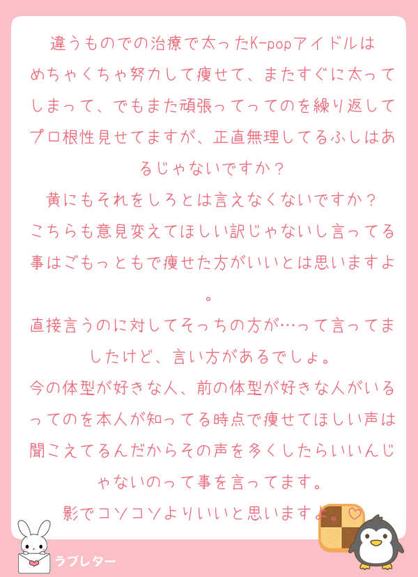 違うものでの治療で太ったK-popアイドルはめちゃくちゃ努力して痩せて、またすぐに太ってしまって、でもまた頑張ってってのを繰り返してプロ根性見せてますが、正直無理してるふしはあるじゃないですか？
黄にもそれをしろとは言えなくないですか？
こちらも意見変えてほしい訳じゃないし言ってる事はごもっともで痩せた方がいいとは思いますよ。
直接言うのに対してそっちの方が…って言ってましたけど、言い方があるでしょ。
今の体型が好きな人、前の体型が好きな人がいるってのを本人が知ってる時点で痩せてほしい声は聞こえてるんだからその声を多くしたらいいんじゃないのって事を言ってます。
影でコソコソよりいいと思いますよ。