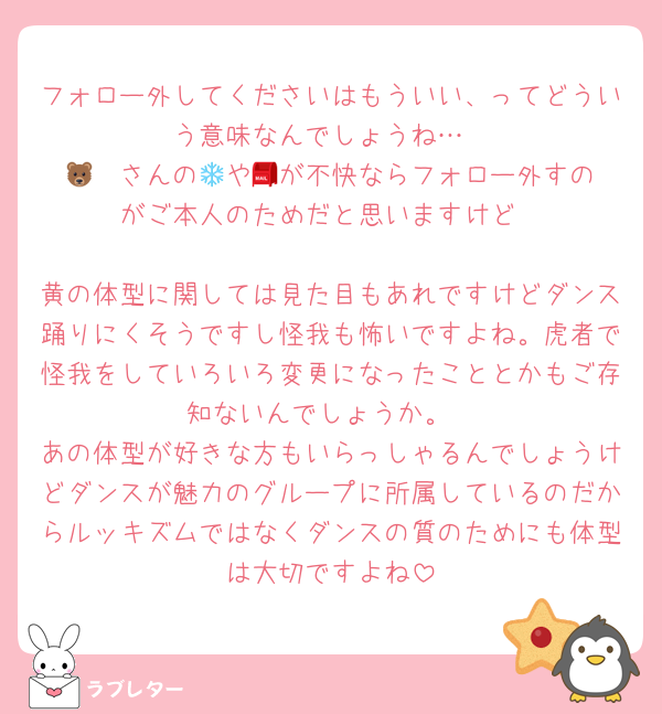フォロー外してくださいはもういい、ってどういう意味なんでしょうね…
🐻‍❄️さんの📮や💌が不快ならフォロー外すのがご本人のためだと思いますけど

黄の体型に関しては見た目もあれですけどダンス踊りにくそうですし怪我も怖いですよね。虎者で怪我をしていろいろ変更になったこととかもご存知ないんでしょうか。
あの体型が好きな方もいらっしゃるんでしょうけどダンスが魅力のグループに所属しているのだからルッキズムではなくダンスの質のためにも体型は大切ですよね
