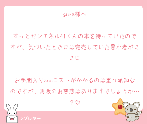 gura様へ

ずっとセンチネル41くんの本を待っていたのですが、気づいたときには完売していた愚か者がここに

お手間入りandコストがかかるのは重々承知なのですが、再販のお慈悲はありますでしょうか…？