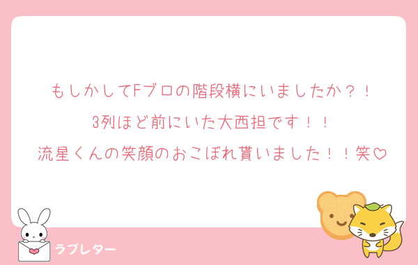 もしかしてFブロの階段横にいましたか？！
3列ほど前にいた大西担です！！
流星くんの笑顔のおこぼれ貰いました！！笑