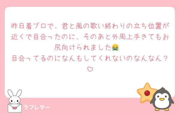 昨日着ブロで、君と風の歌い終わりの立ち位置が近くで目合ったのに、そのあと外周上手きてもお尻向けられました😭
目合ってるのになんもしてくれないのなんなん？