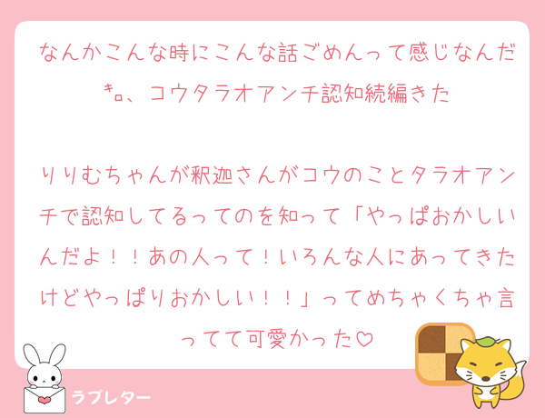 なんかこんな時にこんな話ごめんって感じなんだ㌔、コウタラオアンチ認知続編きた

りりむちゃんが釈迦さんがコウのことタラオアンチで認知してるってのを知って「やっぱおかしいんだよ！！あの人って！いろんな人にあってきたけどやっぱりおかしい！！」ってめちゃくちゃ言ってて可愛かった