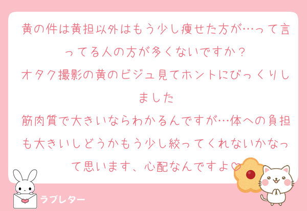 黄の件は黄担以外はもう少し痩せた方が…って言ってる人の方が多くないですか？
オタク撮影の黄のビジュ見てホントにびっくりしました
筋肉質で大きいならわかるんですが…体への負担も大きいしどうかもう少し絞ってくれないかなって思います、心配なんですよ