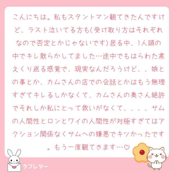 こんにちは。私もスタントマン観てきたんですけど、ラスト泣いてる方も(受け取り方はそれぞれなので否定とかじゃないです)居る中、1人頭の中でキレ散らかしてました…途中でもはらわた煮えくり返る感覚で、現実なんだろうけど、、娘との事とか、カムさんの店での会話とかはもう無理すぎてキレるしかなくて、カムさんの奥さん絶許でそれしか私にとって救いがなくて、、、、サムの人間性とロンとワイの人間性が対極すぎてはアクション関係なくサムへの嫌悪でキツかったです。もう一度観てきます…