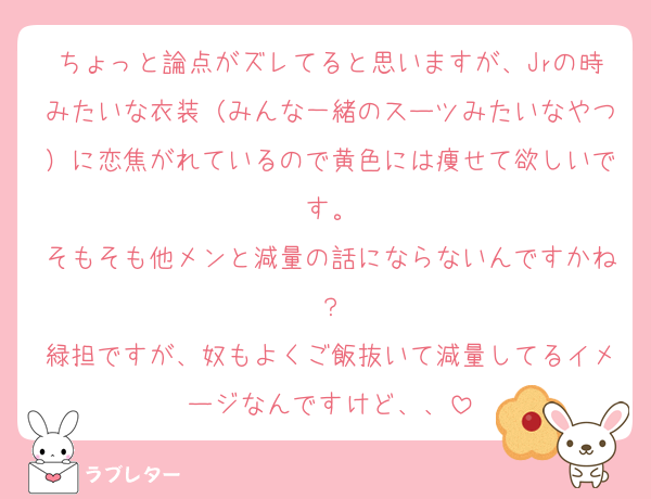 ちょっと論点がズレてると思いますが、Jrの時みたいな衣装（みんな一緒のスーツみたいなやつ）に恋焦がれているので黄色には痩せて欲しいです。
そもそも他メンと減量の話にならないんですかね？
緑担ですが、奴もよくご飯抜いて減量してるイメージなんですけど、、