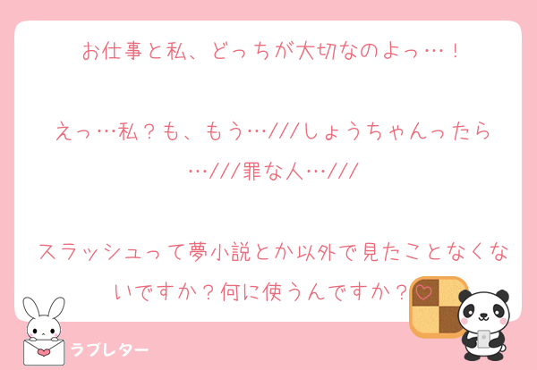 お仕事と私、どっちが大切なのよっ…！

えっ…私？も、もう…///しょうちゃんったら…///罪な人…///

スラッシュって夢小説とか以外で見たことなくないですか？何に使うんですか？