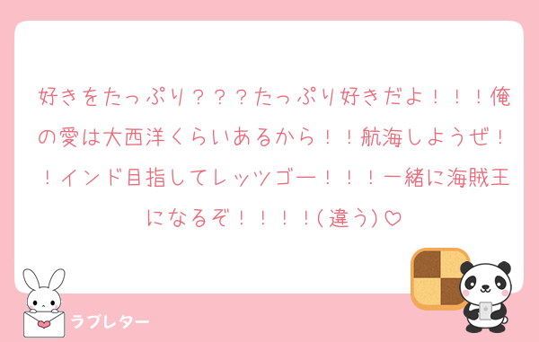 好きをたっぷり？？？たっぷり好きだよ！！！俺の愛は大西洋くらいあるから！！航海しようぜ！！インド目指してレッツゴー！！！一緒に海賊王になるぞ！！！！(違う)