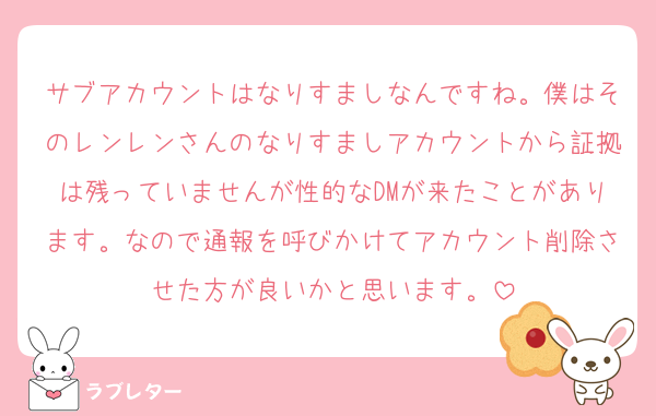 サブアカウントはなりすましなんですね。僕はそのレンレンさんのなりすましアカウントから証拠は残っていませんが性的なDMが来たことがあります。なので通報を呼びかけてアカウント削除させた方が良いかと思います。